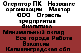 Оператор ПК › Название организации ­ Мастер, ООО › Отрасль предприятия ­ Аналитика › Минимальный оклад ­ 70 000 - Все города Работа » Вакансии   . Калининградская обл.,Советск г.